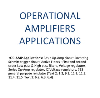 OPERATIONAL
AMPLIFIERS
APPLICATIONS
•OP-AMP Applications: Basic Op-Amp circuit, inverting
Schmitt trigger circuit, Active Filters –First and second
order Low pass & High pass filters, Voltage regulators,
Series Op-Amp regulator, IC Voltage regulators, 723
general purpose regulator (Text 2: 1.2, 9.3, 11.2, 11.3,
11.4, 11.5 Text 3: 6.2, 6.3, 6.4)
 