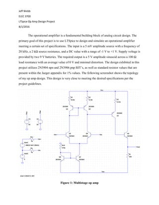 Jeff Webb
ELEC 3700
LTSpice Op Amp Design Project
8/1/2016
The operational amplifier is a fundamental building block of analog circuit design. The
primary goal of this project is to use LTSpice to design and simulate an operational amplifier
meeting a certain set of specifications. The input is a 5 mV amplitude source with a frequency of
20 kHz, a 2 kΩ source resistance, and a DC value with a range of -1 V to +1 V. Supply voltage is
provided by two 9 V batteries. The required output is a 5 V amplitude sinusoid across a 100 Ω
load resistance with an average value of 0 V and minimal distortion. The design exhibited in this
project utilizes 2N3904 npn and 2N3906 pnp BJT’s, as well as standard resistor values that are
present within the Jaeger appendix for 1% values. The following screenshot shows the topology
of my op amp design. This design is very close to meeting the desired specifications per the
project guidelines.
Figure 1: Multistage op amp
 