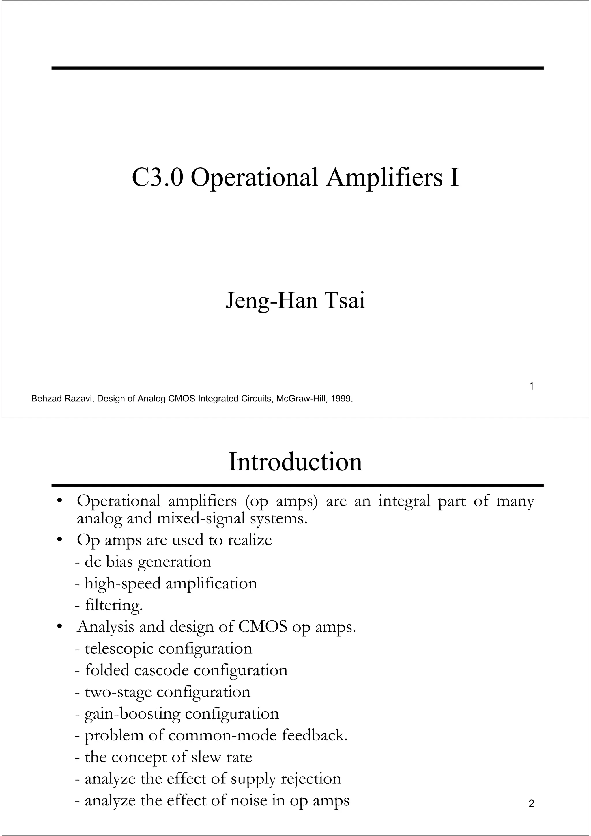 1
C3.0 Operational Amplifiers I
Jeng-Han Tsai
Behzad Razavi, Design of Analog CMOS Integrated Circuits, McGraw-Hill, 1999.
2
Introduction
• Operational amplifiers (op amps) are an integral part of many
analog and mixed-signal systems.
• Op amps are used to realize
- dc bias generation
- high-speed amplification
- filtering.
• Analysis and design of CMOS op amps.
- telescopic configuration
- folded cascode configuration
- two-stage configuration
- gain-boosting configuration
- problem of common-mode feedback.
- the concept of slew rate
- analyze the effect of supply rejection
- analyze the effect of noise in op amps
 
