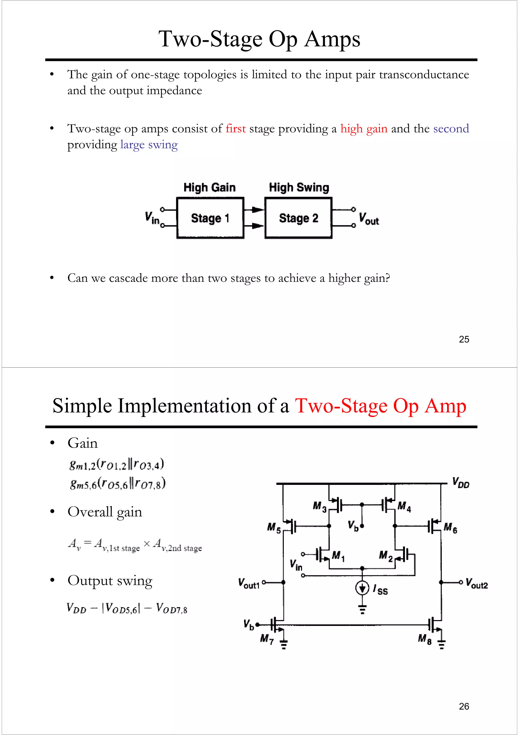 25
Two-Stage Op Amps
• The gain of one-stage topologies is limited to the input pair transconductance
and the output impedance
• Two-stage op amps consist of first stage providing a high gain and the second
providing large swing
• Can we cascade more than two stages to achieve a higher gain?
26
Simple Implementation of a Two-Stage Op Amp
• Gain
• Overall gain
• Output swing
 