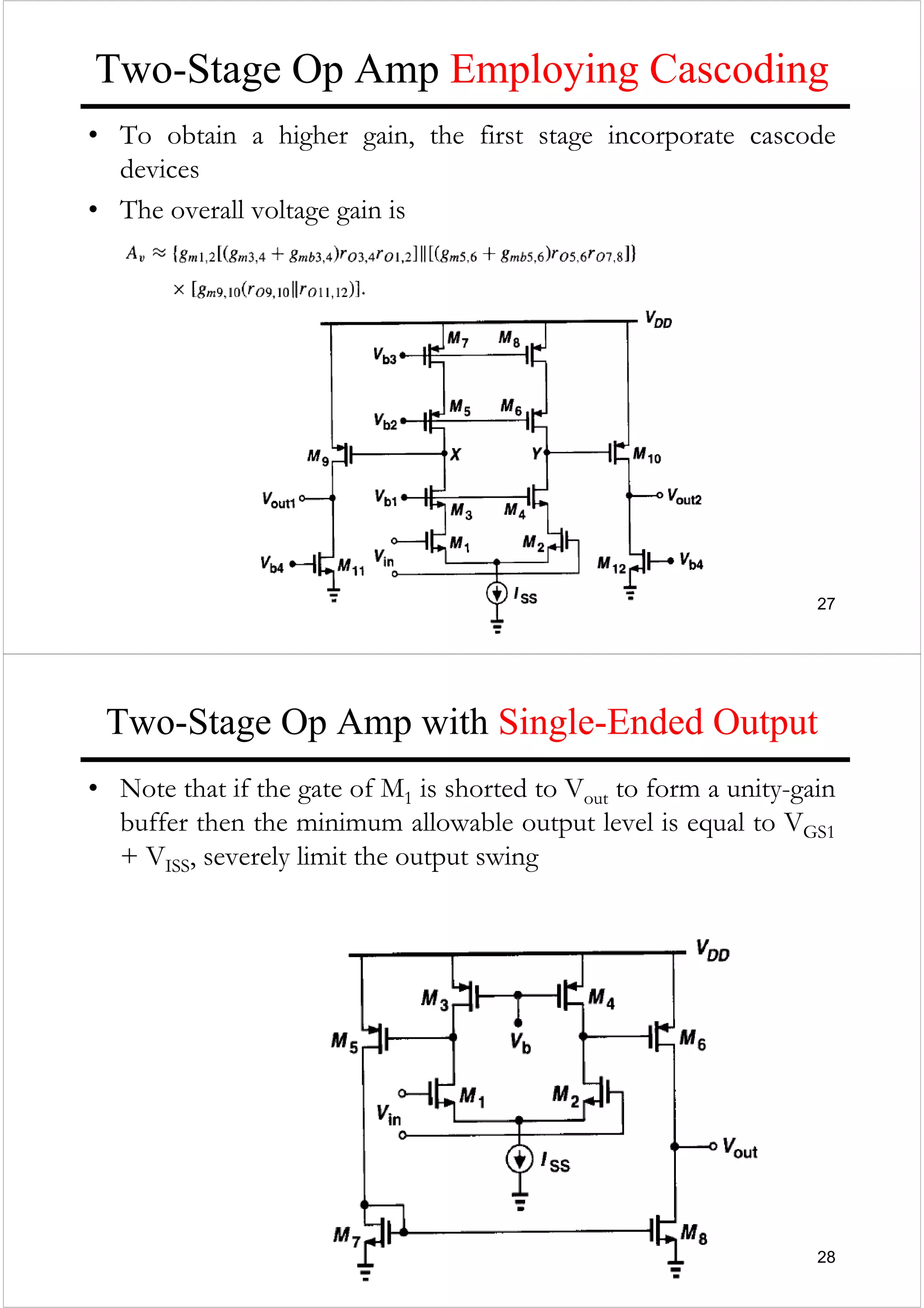 27
Two-Stage Op Amp Employing Cascoding
• To obtain a higher gain, the first stage incorporate cascode
devices
• The overall voltage gain is
28
Two-Stage Op Amp with Single-Ended Output
• Note that if the gate of M1 is shorted to Vout to form a unity-gain
buffer then the minimum allowable output level is equal to VGS1
+ VISS, severely limit the output swing
 