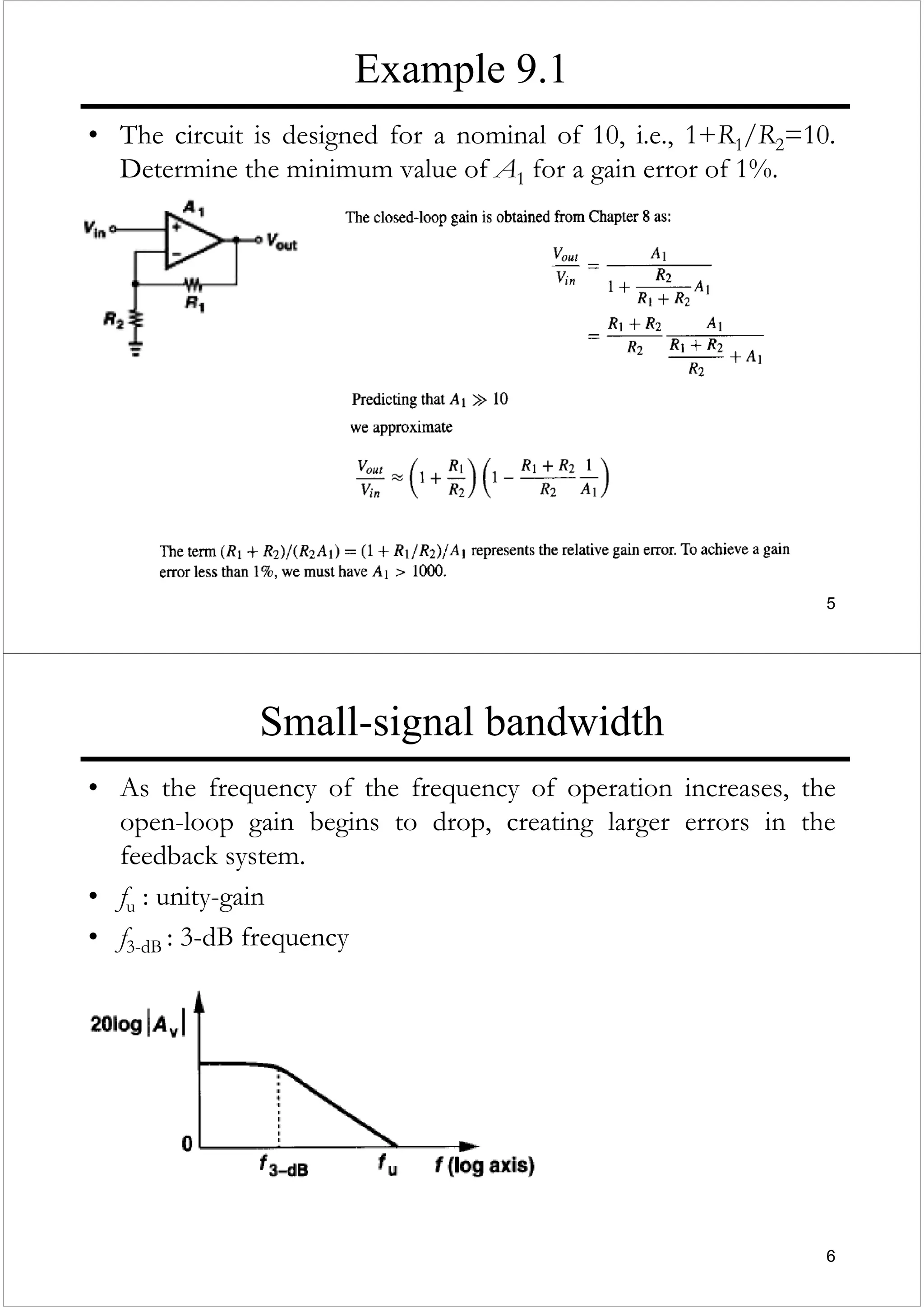 5
Example 9.1
• The circuit is designed for a nominal of 10, i.e., 1+R1/R2=10.
Determine the minimum value of A1 for a gain error of 1%.
6
Small-signal bandwidth
• As the frequency of the frequency of operation increases, the
open-loop gain begins to drop, creating larger errors in the
feedback system.
• fu : unity-gain
• f3-dB : 3-dB frequency
 