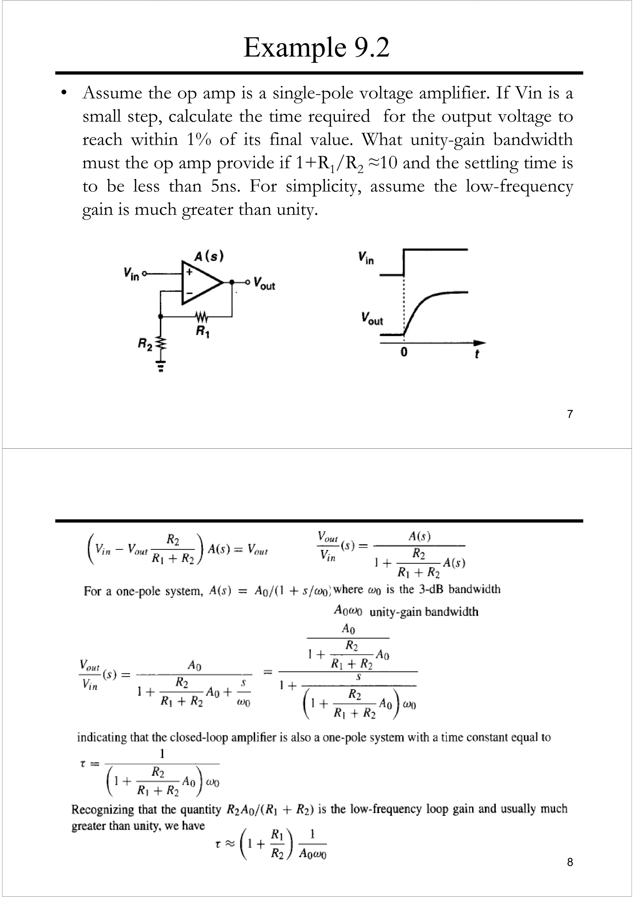 7
Example 9.2
• Assume the op amp is a single-pole voltage amplifier. If Vin is a
small step, calculate the time required for the output voltage to
reach within 1% of its final value. What unity-gain bandwidth
must the op amp provide if 1+R1/R2 ≈10 and the settling time is
to be less than 5ns. For simplicity, assume the low-frequency
gain is much greater than unity.
8
 