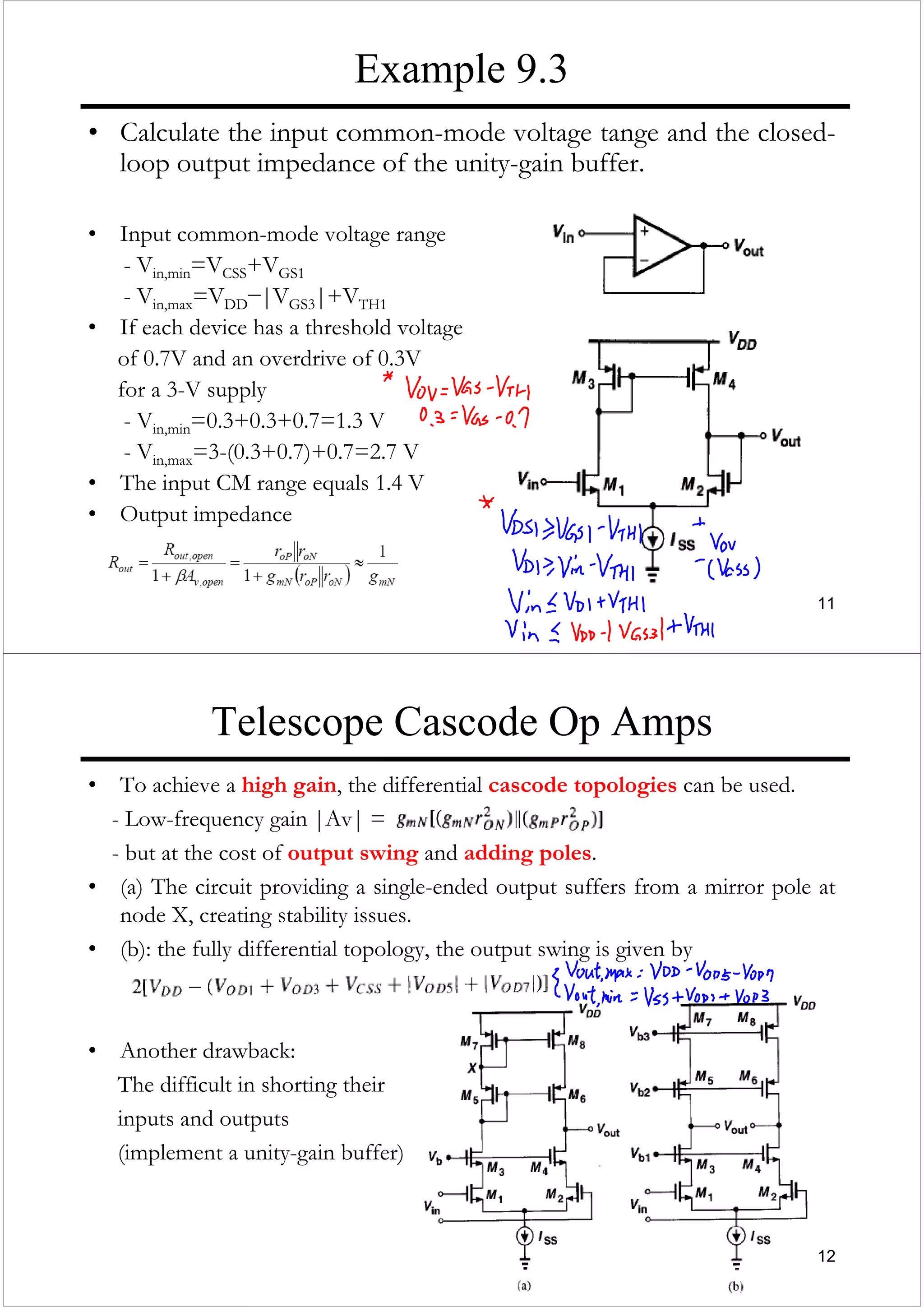 11
Example 9.3
• Calculate the input common-mode voltage tange and the closed-
loop output impedance of the unity-gain buffer.
• Input common-mode voltage range
- Vin,min=VCSS+VGS1
- Vin,max=VDD−|VGS3|+VTH1
• If each device has a threshold voltage
of 0.7V and an overdrive of 0.3V
for a 3-V supply
- Vin,min=0.3+0.3+0.7=1.3 V
- Vin,max=3-(0.3+0.7)+0.7=2.7 V
• The input CM range equals 1.4 V
• Output impedance
12
Telescope Cascode Op Amps
• To achieve a high gain, the differential cascode topologies can be used.
- Low-frequency gain |Av| =
- but at the cost of output swing and adding poles.
• (a) The circuit providing a single-ended output suffers from a mirror pole at
node X, creating stability issues.
• (b): the fully differential topology, the output swing is given by
• Another drawback:
The difficult in shorting their
inputs and outputs
(implement a unity-gain buffer)
 