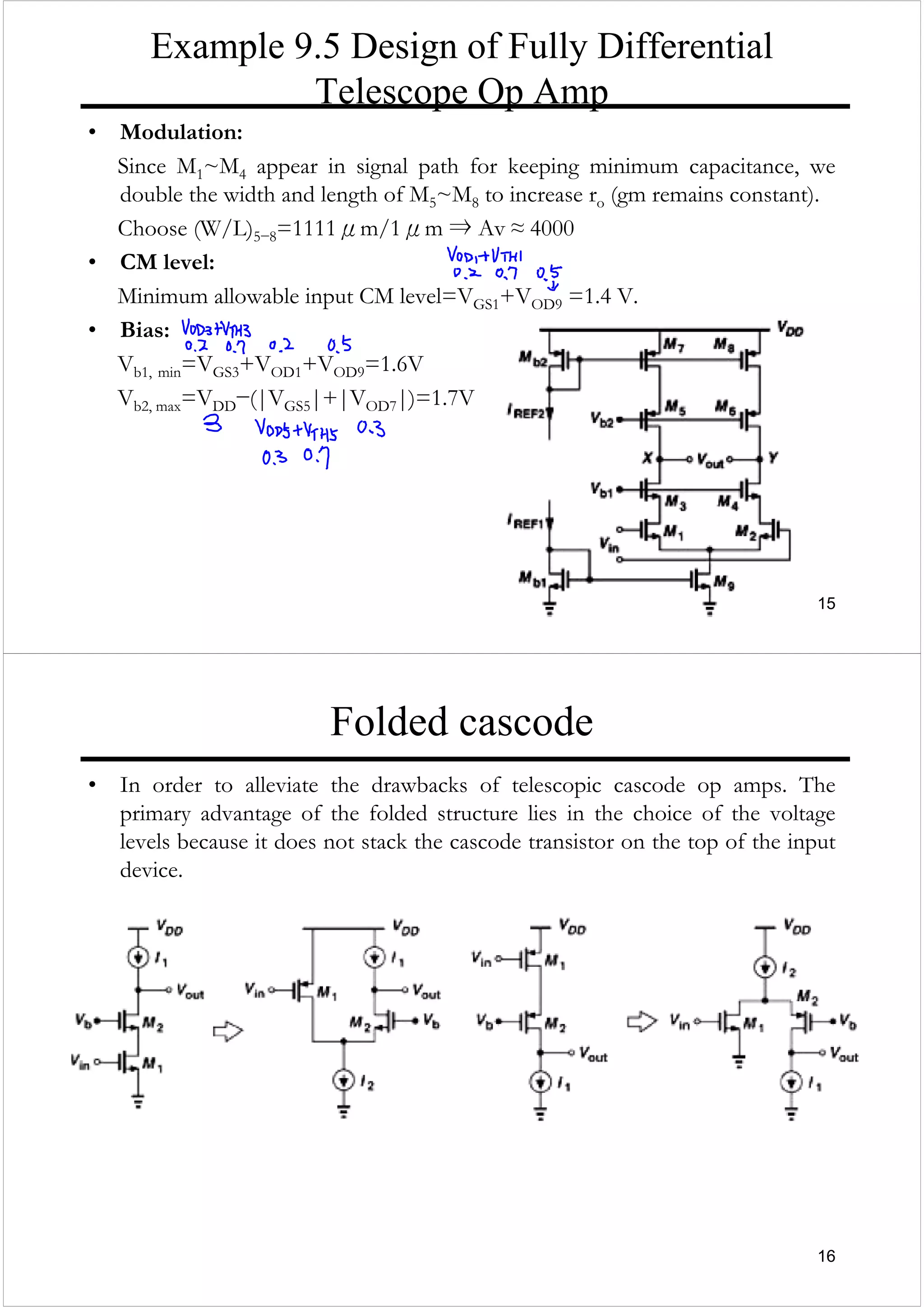 15
Example 9.5 Design of Fully Differential
Telescope Op Amp
• Modulation:
Since M1~M4 appear in signal path for keeping minimum capacitance, we
double the width and length of M5~M8 to increase ro (gm remains constant).
Choose (W/L)5−8=1111μm/1μm ⇒ Av ≈ 4000
• CM level:
Minimum allowable input CM level=VGS1+VOD9 =1.4 V.
• Bias:
Vb1, min=VGS3+VOD1+VOD9=1.6V
Vb2, max=VDD−(|VGS5|+|VOD7|)=1.7V
16
Folded cascode
• In order to alleviate the drawbacks of telescopic cascode op amps. The
primary advantage of the folded structure lies in the choice of the voltage
levels because it does not stack the cascode transistor on the top of the input
device.
 
