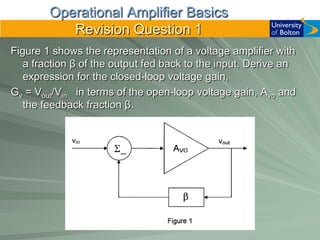 Operational Amplifier Basics
           Revision Question 1
Figure 1 shows the representation of a voltage amplifier with
   a fraction β of the output fed back to the input. Derive an
   expression for the closed-loop voltage gain,
Gv = Vout/Vin in terms of the open-loop voltage gain, Avo and
   the feedback fraction β.
 