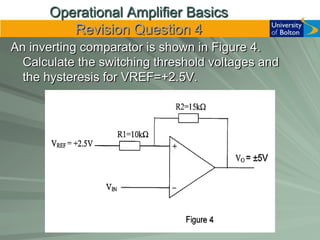 Operational Amplifier Basics
         Revision Question 4
An inverting comparator is shown in Figure 4.
  Calculate the switching threshold voltages and
  the hysteresis for VREF=+2.5V.
 