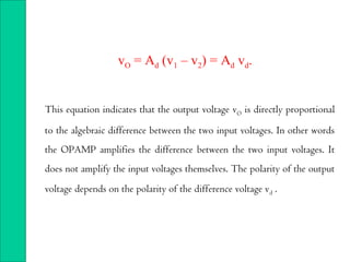 This equation indicates that the output voltage vO is directly proportional
to the algebraic difference between the two input voltages. In other words
the OPAMP amplifies the difference between the two input voltages. It
does not amplify the input voltages themselves. The polarity of the output
voltage depends on the polarity of the difference voltage vd .
vO = Ad (v1 – v2) = Ad vd.
 