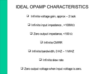  Infinitevoltagegain, approx – 2 lack
 Infiniteinput impedance, >100MΩ
 Zero output impedance, <100 Ω
 InfiniteCMRR
 Infinitebandwidth, 0 HZ – 1 MHZ
 Infiniteslew rate
 Zero output voltagewhen input voltageiszero.
IDEAL OPAMP CHARACTERISTICS
 