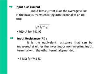 Input bias current
Input bias current IB as the average value
of the base currents entering into terminal of an op-
amp
IB= IB
+
+ IB
-
2• 700nA for 741 IC
Input Resistance (Ri) :
It is the equivalent resistance that can be
measured at either the inverting or non inverting input
terminal with the other terminal grounded.
• 2 MΩ for 741 IC
 