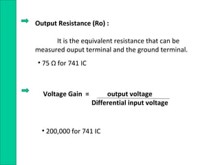 Output Resistance (Ro) :
It is the equivalent resistance that can be
measured ouput terminal and the ground terminal.
• 75 Ω for 741 IC
Voltage Gain = output voltage
Differential input voltage
• 200,000 for 741 IC
 