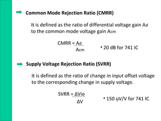 Common Mode Rejection Ratio (CMRR)
It is defined as the ratio of differential voltage gain Ad
to the common mode voltage gain Acm
CMRR = Ad
Acm
Supply Voltage Rejection Ratio (SVRR)
It is defined as the ratio of change in input offset voltage
to the corresponding change in supply voltage.
SVRR = ∆Vio
∆V
• 20 dB for 741 IC
• 150 V/V for 741 ICụ
 