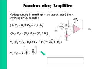 Non-inverting Amplifier
Voltageat node1 (inverting) = voltageat node2 (non-
inverting ) KCL at node1
(0– Vi) / R1 = (Vi – Vo) / R2
-(Vi / R1) = (Vi / R2) – (Vo / R2)
Vo / R2 = (Vi / R2) + (Vi / R1) = Vi 1 + 1
Vo / Vi = R2 1 + 1
R2 R1
R2
R1
 