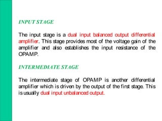 INPUT STAGE
The input stage is a dual input balanced output differential
amplifier. This stage provides most of the voltage gain of the
amplifier and also establishes the input resistance of the
OPAMP.
INTERMEDIATE STAGE
The intermediate stage of OPAMP is another differential
amplifier which is driven by the output of the first stage. This
isusually dual input unbalanced output.
 
