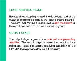 LEVEL SHIFTING STAGE
Because direct coupling is used, the dc voltage level at the
output of intermediate stage is well above ground potential.
Therefore level shifting circuit is used to shift the dc level at
theoutput downward to zero with respect to ground.
OUTPUT STAGE
The output stage is generally a push pull complementary
amplifier. The output stage increases the output voltage
swing and raises the current supplying capability of the
OPAMP. It also provideslow output resistance.
 