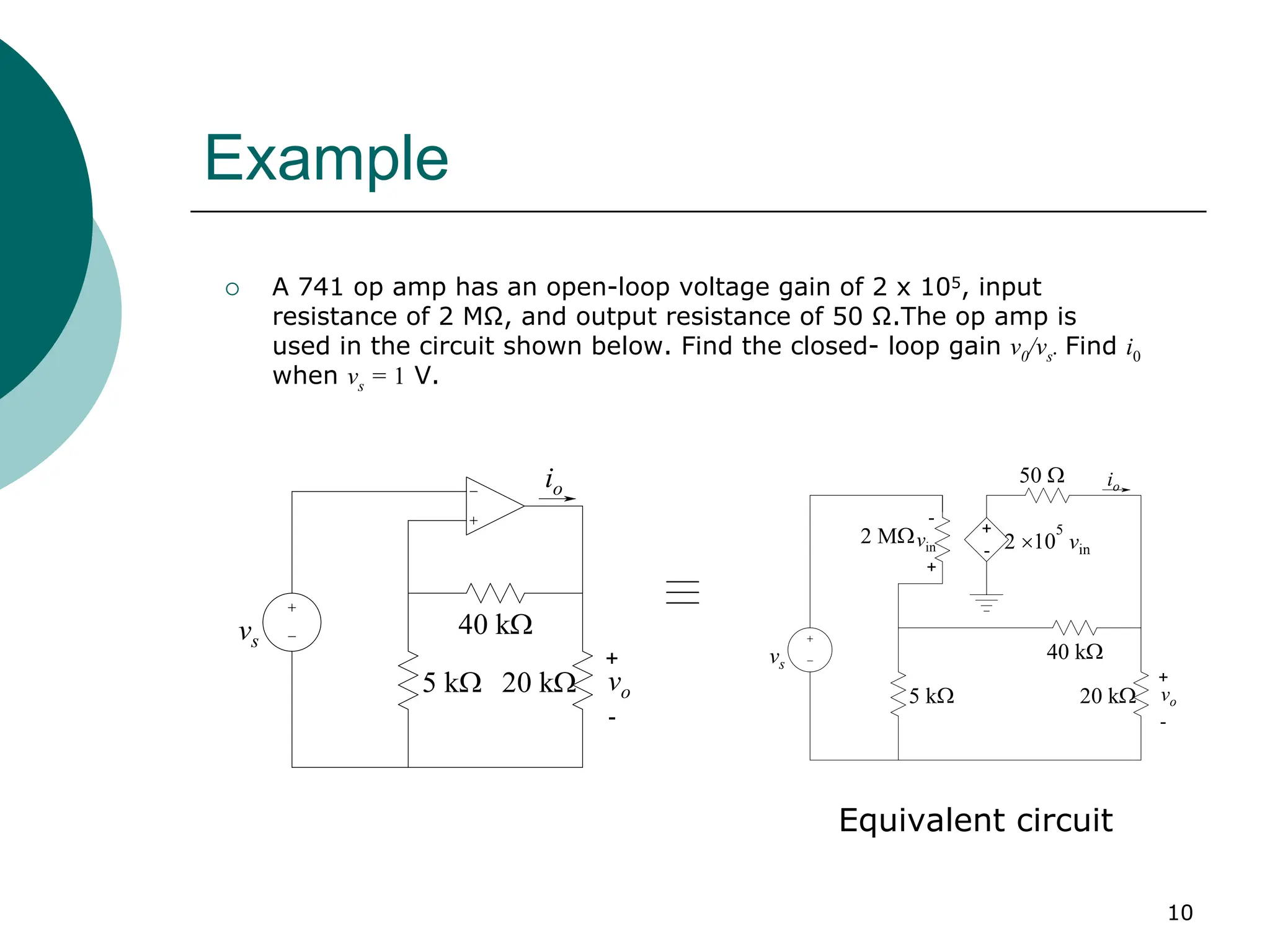 10
Example
{ A 741 op amp has an open-loop voltage gain of 2 x 105, input
resistance of 2 MΩ, and output resistance of 50 Ω.The op amp is
used in the circuit shown below. Find the closed- loop gain v0/vs. Find i0
when vs = 1 V.
+
-
5 kΩ
vs
40 kΩ
io
20 kΩ vo
+
-
+
-
+
-
vs
2 MΩvin 2 ×10
5
vin
50 Ω io
40 kΩ
5 kΩ 20 kΩ vo
Equivalent circuit
 