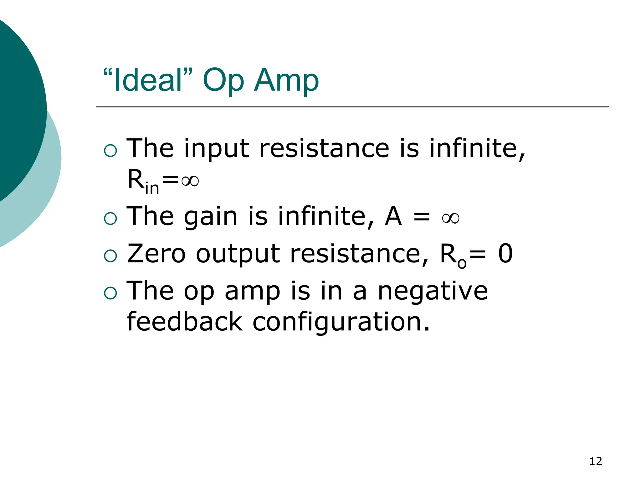 12
“Ideal” Op Amp
{ The input resistance is infinite,
Rin=∞
{ The gain is infinite, A = ∞
{ Zero output resistance, Ro= 0
{ The op amp is in a negative
feedback configuration.
 