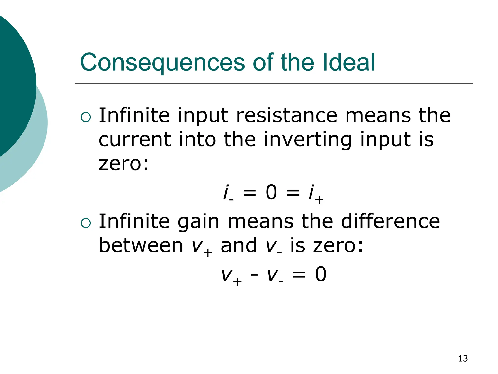 13
Consequences of the Ideal
{ Infinite input resistance means the
current into the inverting input is
zero:
i- = 0 = i+
{ Infinite gain means the difference
between v+ and v- is zero:
v+ - v- = 0
 