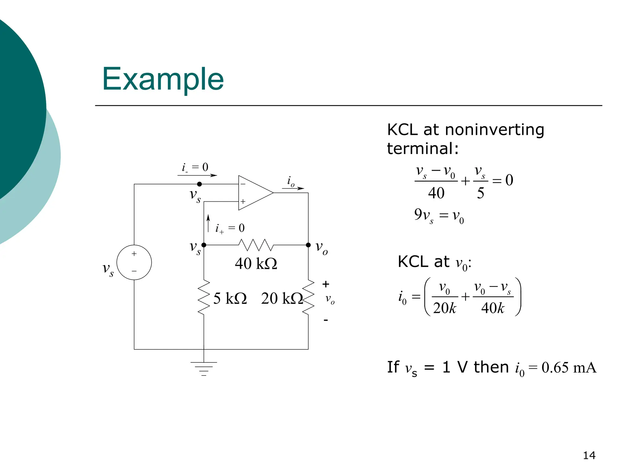 14
Example
vo
io
+
-
i- = 0
i+ = 0
vs
vs
vs
40 kΩ
5 kΩ 20 kΩ
vo
0
0
0
40 5
9
s s
s
v v v
v v
−
+ =
=
KCL at noninverting
terminal:
If vs = 1 V then i0 = 0.65 mA
0 0
0
20 40
s
v v v
i
k k
−
 
= +
 
 
KCL at v0:
 
