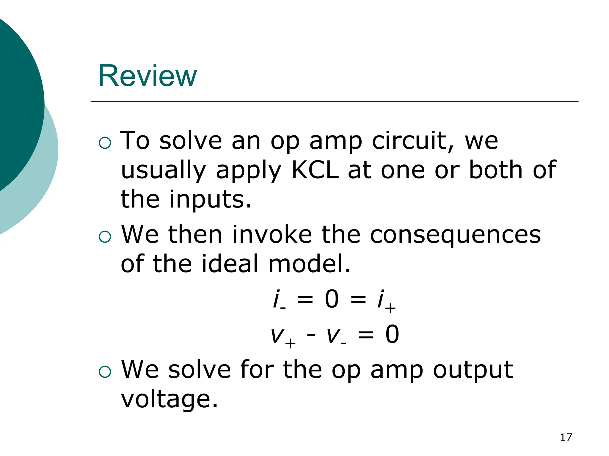 17
Review
{ To solve an op amp circuit, we
usually apply KCL at one or both of
the inputs.
{ We then invoke the consequences
of the ideal model.
i- = 0 = i+
v+ - v- = 0
{ We solve for the op amp output
voltage.
 