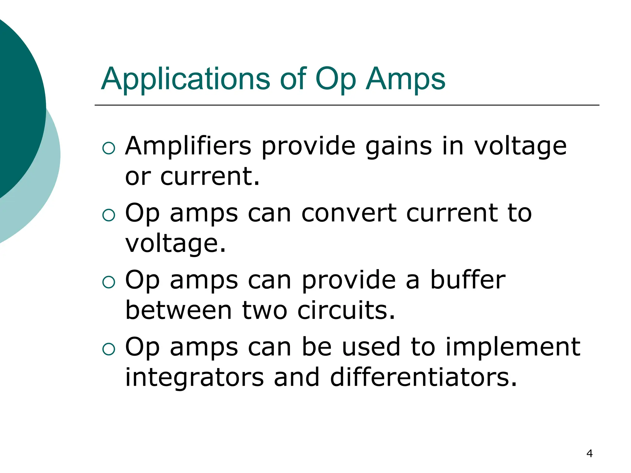 4
Applications of Op Amps
{ Amplifiers provide gains in voltage
or current.
{ Op amps can convert current to
voltage.
{ Op amps can provide a buffer
between two circuits.
{ Op amps can be used to implement
integrators and differentiators.
 