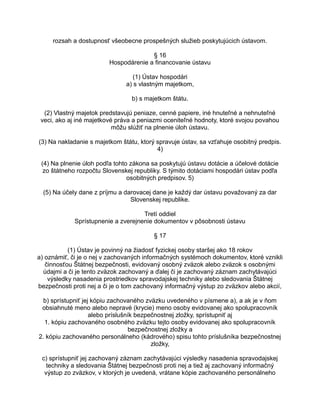 rozsah a dostupnosť všeobecne prospešných služieb poskytujúcich ústavom.
§ 16
Hospodárenie a financovanie ústavu
(1) Ústav hospodári
a) s vlastným majetkom,
b) s majetkom štátu.
(2) Vlastný majetok predstavujú peniaze, cenné papiere, iné hnuteľné a nehnuteľné
veci, ako aj iné majetkové práva a peniazmi oceniteľné hodnoty, ktoré svojou povahou
môžu slúžiť na plnenie úloh ústavu.
(3) Na nakladanie s majetkom štátu, ktorý spravuje ústav, sa vzťahuje osobitný predpis.
4)
(4) Na plnenie úloh podľa tohto zákona sa poskytujú ústavu dotácie a účelové dotácie
zo štátneho rozpočtu Slovenskej republiky. S týmito dotáciami hospodári ústav podľa
osobitných predpisov. 5)
(5) Na účely dane z príjmu a darovacej dane je každý dar ústavu považovaný za dar
Slovenskej republike.
Tretí oddiel
Sprístupnenie a zverejnenie dokumentov v pôsobnosti ústavu
§ 17
(1) Ústav je povinný na žiadosť fyzickej osoby staršej ako 18 rokov
a) oznámiť, či je o nej v zachovaných informačných systémoch dokumentov, ktoré vznikli
činnosťou Štátnej bezpečnosti, evidovaný osobný zväzok alebo zväzok s osobnými
údajmi a či je tento zväzok zachovaný a ďalej či je zachovaný záznam zachytávajúci
výsledky nasadenia prostriedkov spravodajskej techniky alebo sledovania Štátnej
bezpečnosti proti nej a či je o tom zachovaný informačný výstup zo zväzkov alebo akcií,
b) sprístupniť jej kópiu zachovaného zväzku uvedeného v písmene a), a ak je v ňom
obsiahnuté meno alebo nepravé (krycie) meno osoby evidovanej ako spolupracovník
alebo príslušník bezpečnostnej zložky, sprístupniť aj
1. kópiu zachovaného osobného zväzku tejto osoby evidovanej ako spolupracovník
bezpečnostnej zložky a
2. kópiu zachovaného personálneho (kádrového) spisu tohto príslušníka bezpečnostnej
zložky,
c) sprístupniť jej zachovaný záznam zachytávajúci výsledky nasadenia spravodajskej
techniky a sledovania Štátnej bezpečnosti proti nej a tiež aj zachovaný informačný
výstup zo zväzkov, v ktorých je uvedená, vrátane kópie zachovaného personálneho

 