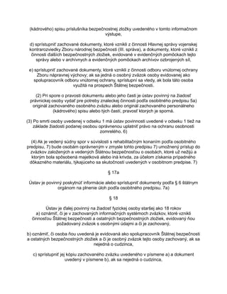 (kádrového) spisu príslušníka bezpečnostnej zložky uvedeného v tomto informačnom
výstupe,
d) sprístupniť zachované dokumenty, ktoré vznikli z činnosti Hlavnej správy vojenskej
kontrarozviedky Zboru národnej bezpečnosti (III. správa), a dokumenty, ktoré vznikli z
činnosti ďalších bezpečnostných zložiek, evidované v evidenčných pomôckach tejto
správy alebo v archívnych a evidenčných pomôckach archívov ozbrojených síl,
e) sprístupniť zachované dokumenty, ktoré vznikli z činnosti odboru vnútornej ochrany
Zboru nápravnej výchovy; ak sa jedná o osobný zväzok osoby evidovanej ako
spolupracovník odboru vnútornej ochrany, sprístupní sa vtedy, ak bola táto osoba
využitá na prospech Štátnej bezpečnosti.
(2) Pri spore o pravosti dokumentu alebo jeho časti je ústav povinný na žiadosť
právnickej osoby vydať pre potreby znaleckej činnosti podľa osobitného predpisu 5a)
originál zachovaného osobného zväzku alebo originál zachovaného personálneho
(kádrového) spisu alebo tých častí, pravosť ktorých je sporná.
(3) Po smrti osoby uvedenej v odseku 1 má ústav povinnosti uvedené v odseku 1 tiež na
základe žiadosti podanej osobou oprávnenou uplatniť právo na ochranu osobnosti
zomrelého. 6)
(4) Ak je vedený súdny spor v súvislosti s rehabilitačným konaním podľa osobitného
predpisu, 7) bude osobám oprávneným v zmysle tohto predpisu 7) umožnený prístup do
zväzkov založených a vedených Štátnou bezpečnosťou o osobách, ktoré už nežijú a
ktorým bola spôsobená majetková alebo iná krivda, za účelom získania prípadného
dôkazného materiálu, týkajúceho sa skutočností uvedených v osobitnom predpise. 7)
§ 17a
Ústav je povinný poskytnúť informácie alebo sprístupniť dokumenty podľa § 6 štátnym
orgánom na plnenie úloh podľa osobitného predpisu. 7a)
§ 18
Ústav je ďalej povinný na žiadosť fyzickej osoby staršej ako 18 rokov
a) oznámiť, či je v zachovaných informačných systémoch zväzkov, ktoré vznikli
činnosťou Štátnej bezpečnosti a ostatných bezpečnostných zložiek, evidovaný ňou
požadovaný zväzok s osobnými údajmi a či je zachovaný,
b) oznámiť, či osoba ňou uvedená je evidovaná ako spolupracovník Štátnej bezpečnosti
a ostatných bezpečnostných zložiek a či je osobný zväzok tejto osoby zachovaný, ak sa
nejedná o cudzinca,
c) sprístupniť jej kópiu zachovaného zväzku uvedeného v písmene a) a dokument
uvedený v písmene b), ak sa nejedná o cudzinca,

 