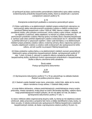 d) sprístupniť jej kópiu zachovaného personálneho (kádrového) spisu alebo osobnej
evidenčnej karty príslušníka bezpečnostnej zložky, ktoré sú obsiahnuté v zozname
uverejnenom ústavom podľa § 19.
§ 19
Zverejnenie evidenčných podkladov a zoznamov personálnych spisov
(1) Ústav vydá tlačou a na elektronických médiách prepis evidenčných záznamov zo
zachovaných alebo rekonštruovaných protokolov zväzkov a ďalších evidenčných
pomôcok Štátnej bezpečnosti z rokov 1939 až 1989, hlavne s údajmi o dátume
zavedenia zväzku, jeho pohybe a archivovaní, druhu zväzku a jeho zmene, osobách, ak
sa nejedná o cudzincov, alebo objektoch, ku ktorým sú zväzky evidované. Zo
zachovaných protokolov zväzkov Hlavnej správy rozviedky Zboru národnej bezpečnosti
(I. správa) vydá ústav prehľad objektových zväzkov evidovaných do 31. decembra 1989
a prehľad aktívnych a vplyvových opatrení. Ústav vydá tiež tlačou a na elektronických
médiách prepis protokolu zväzkov odboru vnútornej ochrany Zboru nápravnej výchovy v
rozsahu objektových zväzkov a zväzkov osôb evidovaných ako spolupracovníci tohto
odboru, ak boli využité na prospech Štátnej bezpečnosti.
(2) Ústav priebežne vydáva tlačou a na elektronických médiách zoznam personálnych
(kádrových) spisov príslušníkov bezpečnostných zložiek, sprístupnených podľa § 17
ods. 1 písm. b) bodu 2, zároveň s uvedením dátumu zaradenia príslušníka do
bezpečnostnej zložky, služobných funkcií vykonávaných príslušníkom v bezpečnostnej
zložke a dátumu ukončenia tohto zaradenia.
Štvrtý oddiel
Postup sprístupnenia dokumentov
§ 20
Žiadosť
(1) Sprístupnenie dokumentov podľa § 17 a 18 sa uskutočňuje na základe žiadosti.
Žiadosť sa podáva písomne ústavu.
(2) V žiadosti uvedie žiadateľ svoje meno, priezvisko, rodné číslo, alebo ak ho nemá,
dátum narodenia a svoju adresu. V žiadosti ďalej uvedie
a) svoje štátne občianstvo, vrátane predchádzajúcich, predchádzajúce zmeny svojho
priezviska, miesto narodenia, trvalý pobyt na území Slovenskej republiky, vrátane názvu
kraja predchádzajúcich trvalých pobytov, ak ich má alebo ich mal, ak žiada o
sprístupnenie dokumentov podľa § 17 ods. 1,
b) názov inštitúcie alebo organizovanej skupiny osôb, ku ktorej sa má objektový zväzok
vzťahovať, alebo priezvisko a prípadne tiež meno a ďalšie identifikačné znaky osoby, na
ktorú sa pýta, či nebola evidovaná ako spolupracovník Štátnej bezpečnosti a ostatných
bezpečnostných zložiek, ak žiada o sprístupnenie zväzkov podľa § 18 písm. b),

 