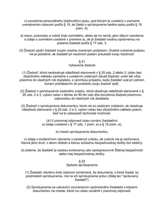 c) označenie personálneho (kádrového) spisu, pod ktorým je uvedený v zozname
uverejnenom ústavom podľa § 19, ak žiada o sprístupnenie takého spisu podľa § 18
písm. d),
d) meno, priezvisko a rodné číslo zomrelého, alebo ak ho nemá, jeho dátum narodenia
a údaje o zomrelom uvedené v písmene a), ak je žiadateľ osobou oprávnenou na
podanie žiadosti podľa § 17 ods. 3.
(3) Žiadosť opatrí žiadateľ svojím úradne overeným podpisom. Úradné overenie podpisu
nie je potrebné, ak žiadateľ pri osobnom podaní preukáže svoju totožnosť.
§ 21
Vybavenie žiadosti
(1) Žiadosť, ktorá neobsahuje náležitosti stanovené v § 20 ods. 2 alebo 3, ústav bez
zbytočného odkladu zamietne s uvedením zistených závad žiadosti; urobí tak vždy
písomne do vlastných rúk žiadateľa, s výnimkou prípadov, kedy žiadateľ vzal pri ústnom
konaní prehlásením do protokolu svoju žiadosť späť.
(2) Žiadosť o sprístupnenie osobného zväzku, ktorá obsahuje náležitosti stanovené v §
20 ods. 2 a 3, vybaví ústav v lehote do 90 dní odo dňa doručenia žiadosti písomnou
odpoveďou do vlastných rúk žiadateľa.
(3) Žiadosť o sprístupnenie dokumentov, ktoré nie sú osobným zväzkom, ak obsahuje
náležitosti stanovené v § 20 ods. 2 a 3, vybaví ústav bez zbytočného odkladu potom,
keď na to zabezpečí technické možnosti.
(4) V písomnej odpovedi ústav oznámi žiadateľovi
a) údaje uvedené v § 17 ods. 1 písm. a) a § 18 písm. a),
b) miesto sprístupnenia dokumentov,
c) údaje o evidenčnom zázname o existencii zväzku, ak zväzok nie je zachovaný,
hlavne jeho druh, v akom období a ktorou súčasťou bezpečnostnej zložky bol vedený,
d) zistenie, že žiadateľ je osobou evidovanou ako spolupracovník Štátnej bezpečnosti
alebo inej bezpečnostnej zložky.
§ 22
Spôsob sprístupnenia
(1) Žiadateľ, ktorému bolo ústavom oznámené, že dokumenty, o ktoré žiadal, sú
predmetom sprístupnenia, má na ich sprístupnenie právo (ďalej len "oprávnený
žiadateľ").
(2) Sprístupnenie sa uskutoční zoznámením oprávneného žiadateľa s kópiami
dokumentov na mieste, ktoré mu ústav oznámil v písomnej odpovedi.

 