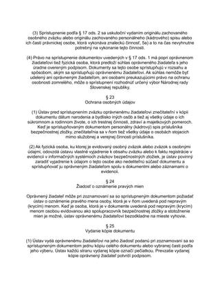 (3) Sprístupnenie podľa § 17 ods. 2 sa uskutoční vydaním originálu zachovaného
osobného zväzku alebo originálu zachovaného personálneho (kádrového) spisu alebo
ich časti právnickej osobe, ktorá vykonáva znaleckú činnosť, 5a) a to na čas nevyhnutne
potrebný na vykonanie tejto činnosti.
(4) Právo na sprístupnenie dokumentov uvedených v § 17 ods. 1 má popri oprávnenom
žiadateľovi tiež fyzická osoba, ktorá predloží súhlas oprávneného žiadateľa s jeho
úradne overeným podpisom. Dokumenty sa tejto osobe sprístupňujú v rozsahu a
spôsobom, akým sa sprístupňujú oprávnenému žiadateľovi. Ak súhlas nemôže byť
udelený ani oprávneným žiadateľom, ani osobami preukazujúcimi právo na ochranu
osobnosti zomrelého, môže o sprístupnení rozhodnúť určený výbor Národnej rady
Slovenskej republiky.
§ 23
Ochrana osobných údajov
(1) Ústav pred sprístupnením zväzku oprávnenému žiadateľovi znečitateľní v kópii
dokumentu dátum narodenia a bydlisko iných osôb a tiež aj všetky údaje o ich
súkromnom a rodinnom živote, o ich trestnej činnosti, zdraví a majetkových pomeroch.
Keď je sprístupňovaným dokumentom personálny (kádrový) spis príslušníka
bezpečnostnej zložky, znečitateľnia sa v ňom tiež všetky údaje o osobách stojacich
mimo služobnej a verejnej činnosti príslušníka.
(2) Ak fyzická osoba, ku ktorej je evidovaný osobný zväzok alebo zväzok s osobnými
údajmi, odovzdá ústavu vlastné vyjadrenie k obsahu zväzku alebo k faktu registrácie v
evidencii v informačných systémoch zväzkov bezpečnostných zložiek, je ústav povinný
zaradiť vyjadrenie k údajom o tejto osobe ako nedeliteľnú súčasť dokumentu a
sprístupňovať ju oprávneným žiadateľom spolu s dokumentmi alebo záznamami o
evidencii.
§ 24
Žiadosť o oznámenie pravých mien
Oprávnený žiadateľ môže pri zoznamovaní sa so sprístupneným dokumentom požiadať
ústav o oznámenie pravého mena osoby, ktorá je v ňom uvedená pod nepravým
(krycím) menom. Keď je osoba, ktorá je v dokumente uvedená pod nepravým (krycím)
menom osobou evidovanou ako spolupracovník bezpečnostnej zložky a stotožnenie
mien je možné, ústav oprávnenému žiadateľovi bezodkladne na mieste vyhovie.
§ 25
Vydanie kópie dokumentu
(1) Ústav vydá oprávnenému žiadateľovi na jeho žiadosť podanú pri zoznamovaní sa so
sprístupneným dokumentom jednu kópiu celého dokumentu alebo vybranej časti podľa
jeho výberu. Ústav každú stranu vydanej kópie označí pečiatkou. Prevzatie vydanej
kópie oprávnený žiadateľ potvrdí podpisom.

 