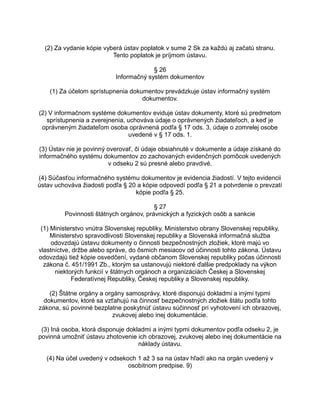 (2) Za vydanie kópie vyberá ústav poplatok v sume 2 Sk za každú aj začatú stranu.
Tento poplatok je príjmom ústavu.
§ 26
Informačný systém dokumentov
(1) Za účelom sprístupnenia dokumentov prevádzkuje ústav informačný systém
dokumentov.
(2) V informačnom systéme dokumentov eviduje ústav dokumenty, ktoré sú predmetom
sprístupnenia a zverejnenia, uchováva údaje o oprávnených žiadateľoch, a keď je
oprávneným žiadateľom osoba oprávnená podľa § 17 ods. 3, údaje o zomrelej osobe
uvedené v § 17 ods. 1.
(3) Ústav nie je povinný overovať, či údaje obsiahnuté v dokumente a údaje získané do
informačného systému dokumentov zo zachovaných evidenčných pomôcok uvedených
v odseku 2 sú presné alebo pravdivé.
(4) Súčasťou informačného systému dokumentov je evidencia žiadostí. V tejto evidencii
ústav uchováva žiadosti podľa § 20 a kópie odpovedí podľa § 21 a potvrdenie o prevzatí
kópie podľa § 25.
§ 27
Povinnosti štátnych orgánov, právnických a fyzických osôb a sankcie
(1) Ministerstvo vnútra Slovenskej republiky, Ministerstvo obrany Slovenskej republiky,
Ministerstvo spravodlivosti Slovenskej republiky a Slovenská informačná služba
odovzdajú ústavu dokumenty o činnosti bezpečnostných zložiek, ktoré majú vo
vlastníctve, držbe alebo správe, do ôsmich mesiacov od účinnosti tohto zákona. Ústavu
odovzdajú tiež kópie osvedčení, vydané občanom Slovenskej republiky počas účinnosti
zákona č. 451/1991 Zb., ktorým sa ustanovujú niektoré ďalšie predpoklady na výkon
niektorých funkcií v štátnych orgánoch a organizáciách Českej a Slovenskej
Federatívnej Republiky, Českej republiky a Slovenskej republiky.
(2) Štátne orgány a orgány samosprávy, ktoré disponujú dokladmi a inými typmi
dokumentov, ktoré sa vzťahujú na činnosť bezpečnostných zložiek štátu podľa tohto
zákona, sú povinné bezplatne poskytnúť ústavu súčinnosť pri vyhotovení ich obrazovej,
zvukovej alebo inej dokumentácie.
(3) Iná osoba, ktorá disponuje dokladmi a inými typmi dokumentov podľa odseku 2, je
povinná umožniť ústavu zhotovenie ich obrazovej, zvukovej alebo inej dokumentácie na
náklady ústavu.
(4) Na účel uvedený v odsekoch 1 až 3 sa na ústav hľadí ako na orgán uvedený v
osobitnom predpise. 9)

 