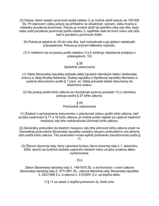 (5) Osobe, ktorá nesplní povinnosť podľa odseku 3, je možné uložiť pokutu do 100 000
Sk. Pri stanovení výšky pokuty sa prihliadne na závažnosť, význam, dobu trvania a
následky porušenia povinnosti. Pokutu je možné uložiť do jedného roka odo dňa, kedy
ústav zistil porušenie povinnosti podľa odseku 3, najdlhšie však do troch rokov odo dňa,
keď k porušeniu povinnosti došlo.
(6) Pokuta je splatná do 30 dní odo dňa, keď rozhodnutie o jej uložení nadobudlo
právoplatnosť. Pokuta je príjmom štátneho rozpočtu.
(7) V ostatnom sa na postup podľa odsekov 3 a 5 vzťahujú všeobecné predpisy o
priestupkoch. 10)
§ 28
Spoločné ustanovenia
(1) Vláda Slovenskej republiky požiada vlády bývalých členských štátov Varšavskej
zmluvy a vlády Ruskej federácie, Českej republiky a Spolkovej republiky Nemecko o
vydanie dokumentov podľa § 1 písm. a). Vláda prevedie takéto dokumenty do
vlastníctva ústavu.
(2) Na postup podľa tohto zákona sa nevzťahuje správny poriadok 11) s výnimkou
postupu podľa § 27 tohto zákona.
§ 29
Prechodné ustanovenia
(1) Žiadosť o sprístupnenie dokumentov v pôsobnosti ústavu podľa tohto zákona, keď
sa týka ustanovení § 17 a 18 tohto zákona, je možné podať najskôr po uplynutí siedmich
mesiacov odo dňa nadobudnutia účinnosti tohto zákona.
(2) Generálny prokurátor do šiestich mesiacov odo dňa účinnosti tohto zákona zriadi na
Generálnej prokuratúre Slovenskej republiky osobitnú skupinu prokurátorov pre plnenie
úloh podľa tohto zákona. Títo prokurátori musia spĺňať podmienku bezúhonnosti podľa §
11.
(3) Členovi dozornej rady, ktorý vykonáva funkciu člena dozornej rady k 1. decembru
2004, skončí sa funkčné obdobie uplynutím šiestich rokov od jeho zvolenia alebo
vymenovania.
Čl.II
Zákon Slovenskej národnej rady č. 149/1975 Zb. o archívnictve v znení zákona
Slovenskej národnej rady č. 571/1991 Zb., zákona Národnej rady Slovenskej republiky
č. 222/1996 Z.z. a zákona č. 312/2001 Z.z. sa dopĺňa takto:
V § 11 sa odsek 3 dopĺňa písmenom d), ktoré znie:

 