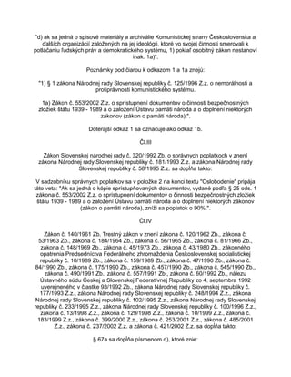 "d) ak sa jedná o spisové materiály a archiválie Komunistickej strany Československa a
ďalších organizácií založených na jej ideológii, ktoré vo svojej činnosti smerovali k
potláčaniu ľudských práv a demokratického systému, 1) pokiaľ osobitný zákon nestanoví
inak. 1a)".
Poznámky pod čiarou k odkazom 1 a 1a znejú:
"1) § 1 zákona Národnej rady Slovenskej republiky č. 125/1996 Z.z. o nemorálnosti a
protiprávnosti komunistického systému.
1a) Zákon č. 553/2002 Z.z. o sprístupnení dokumentov o činnosti bezpečnostných
zložiek štátu 1939 - 1989 a o založení Ústavu pamäti národa a o doplnení niektorých
zákonov (zákon o pamäti národa).".
Doterajší odkaz 1 sa označuje ako odkaz 1b.
Čl.III
Zákon Slovenskej národnej rady č. 320/1992 Zb. o správnych poplatkoch v znení
zákona Národnej rady Slovenskej republiky č. 181/1993 Z.z. a zákona Národnej rady
Slovenskej republiky č. 58/1995 Z.z. sa dopĺňa takto:
V sadzobníku správnych poplatkov sa v položke 2 na konci textu "Oslobodenie" pripája
táto veta: "Ak sa jedná o kópie sprístupňovaných dokumentov, vydané podľa § 25 ods. 1
zákona č. 553/2002 Z.z. o sprístupnení dokumentov o činnosti bezpečnostných zložiek
štátu 1939 - 1989 a o založení Ústavu pamäti národa a o doplnení niektorých zákonov
(zákon o pamäti národa), zníži sa poplatok o 90%.".
Čl.IV
Zákon č. 140/1961 Zb. Trestný zákon v znení zákona č. 120/1962 Zb., zákona č.
53/1963 Zb., zákona č. 184/1964 Zb., zákona č. 56/1965 Zb., zákona č. 81/1966 Zb.,
zákona č. 148/1969 Zb., zákona č. 45/1973 Zb., zákona č. 43/1980 Zb., zákonného
opatrenia Predsedníctva Federálneho zhromaždenia Československej socialistickej
republiky č. 10/1989 Zb., zákona č. 159/1989 Zb., zákona č. 47/1990 Zb., zákona č.
84/1990 Zb., zákona č. 175/1990 Zb., zákona č. 457/1990 Zb., zákona č. 545/1990 Zb.,
zákona č. 490/1991 Zb., zákona č. 557/1991 Zb., zákona č. 60/1992 Zb., nálezu
Ústavného súdu Českej a Slovenskej Federatívnej Republiky zo 4. septembra 1992
uverejneného v čiastke 93/1992 Zb., zákona Národnej rady Slovenskej republiky č.
177/1993 Z.z., zákona Národnej rady Slovenskej republiky č. 248/1994 Z.z., zákona
Národnej rady Slovenskej republiky č. 102/1995 Z.z., zákona Národnej rady Slovenskej
republiky č. 233/1995 Z.z., zákona Národnej rady Slovenskej republiky č. 100/1996 Z.z.,
zákona č. 13/1998 Z.z., zákona č. 129/1998 Z.z., zákona č. 10/1999 Z.z., zákona č.
183/1999 Z.z., zákona č. 399/2000 Z.z., zákona č. 253/2001 Z.z., zákona č. 485/2001
Z.z., zákona č. 237/2002 Z.z. a zákona č. 421/2002 Z.z. sa dopĺňa takto:
§ 67a sa dopĺňa písmenom d), ktoré znie:

 