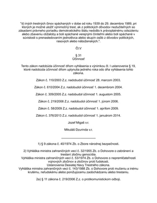 "d) iných trestných činov spáchaných v dobe od roku 1939 do 29. decembra 1989, pri
ktorých je možné uložiť výnimočný trest, ak z politických dôvodov nezlučiteľných so
zásadami právneho poriadku demokratického štátu nedošlo k právoplatnému odsúdeniu
alebo zbaveniu obžaloby a boli spáchané verejnými činiteľmi alebo boli spáchané v
súvislosti s prenasledovaním jednotlivca alebo skupín osôb z dôvodov politických,
rasových alebo náboženských.".
Čl.V
§ 31
Účinnosť
Tento zákon nadobúda účinnosť dňom vyhlásenia s výnimkou čl. I ustanovenia § 19,
ktoré nadobúda účinnosť dňom uplynutia jedného roka odo dňa vyhlásenia tohto
zákona.
Zákon č. 110/2003 Z.z. nadobudol účinnosť 28. marcom 2003.
Zákon č. 610/2004 Z.z. nadobudol účinnosť 1. decembrom 2004.
Zákon č. 309/2005 Z.z. nadobudol účinnosť 1. augustom 2005.
Zákon č. 219/2006 Z.z. nadobudol účinnosť 1. júnom 2006.
Zákon č. 58/2009 Z.z. nadobudol účinnosť 1. aprílom 2009.
Zákon č. 376/2013 Z.z. nadobudol účinnosť 1. januárom 2014.
Jozef Migaš v.r.
Mikuláš Dzurinda v.r.
____________________
1) § 9 zákona č. 40/1974 Zb. o Zbore národnej bezpečnosti.
2) Vyhláška ministra zahraničných vecí č. 32/1955 Zb. o Dohovore o zabránení a
trestaní zločinu genocídia.
Vyhláška ministra zahraničných vecí č. 53/1974 Zb. o Dohovore o nepremlčateľnosti
vojnových zločinov a zločinov proti ľudskosti.
Ustanovenia Desiatej hlavy Trestného zákona.
Vyhláška ministra zahraničných vecí č. 143/1988 Zb. o Dohovore proti mučeniu a inému
krutému, neľudskému alebo ponižujúcemu zaobchádzaniu alebo trestaniu.
2a) § 11 zákona č. 219/2006 Z.z. o protikomunistickom odboji.

 