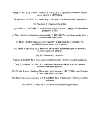 2aa) § 10 ods. 2 a § 11b ods. 3 zákona č. 219/2006 Z.z. o protikomunistickom odboji v
znení zákona č. 58/2009 Z.z.
2ab) Zákon č. 283/2002 Z.z. o cestovných náhradách v znení neskorších predpisov.
2b) Napríklad § 136 Zákonníka práce.
3) § 20 zákona č. 213/1997 Z.z. o neziskových organizáciách poskytujúcich všeobecne
prospešné služby.
4) Zákon Národnej rady Slovenskej republiky č. 278/1993 Z.z. o správe majetku štátu v
znení neskorších predpisov.
5) Zákon Národnej rady Slovenskej republiky č. 303/1995 Z.z. o rozpočtových
pravidlách v znení neskorších predpisov.
5a) Zákon č. 382/2004 Z.z. o znalcoch, tlmočníkoch a prekladateľoch a o zmene a
doplnení niektorých zákonov.
6) § 15 Občianskeho zákonníka.
7) Zákon č. 87/1991 Zb. o mimosúdnych rehabilitáciách v znení neskorších predpisov.
7a) § 20 zákona č. 241/2001 Z.z. o ochrane utajovaných skutočností a o zmene a
doplnení niektorých zákonov.
9) § 11 ods. 3 písm. b) zákona Slovenskej národnej rady č. 149/1975 Zb. o archívnictve
v znení neskorších predpisov.
10) Zákon Slovenskej národnej rady č. 372/1990 Zb. o priestupkoch v znení neskorších
predpisov.
11) Zákon č. 71/1967 Zb. o správnom konaní (správny poriadok).

 