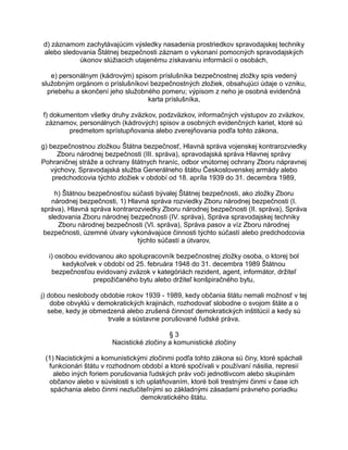 d) záznamom zachytávajúcim výsledky nasadenia prostriedkov spravodajskej techniky
alebo sledovania Štátnej bezpečnosti záznam o vykonaní pomocných spravodajských
úkonov slúžiacich utajenému získavaniu informácií o osobách,
e) personálnym (kádrovým) spisom príslušníka bezpečnostnej zložky spis vedený
služobným orgánom o príslušníkovi bezpečnostných zložiek, obsahujúci údaje o vzniku,
priebehu a skončení jeho služobného pomeru; výpisom z neho je osobná evidenčná
karta príslušníka,
f) dokumentom všetky druhy zväzkov, podzväzkov, informačných výstupov zo zväzkov,
záznamov, personálnych (kádrových) spisov a osobných evidenčných kariet, ktoré sú
predmetom sprístupňovania alebo zverejňovania podľa tohto zákona,
g) bezpečnostnou zložkou Štátna bezpečnosť, Hlavná správa vojenskej kontrarozviedky
Zboru národnej bezpečnosti (III. správa), spravodajská správa Hlavnej správy
Pohraničnej stráže a ochrany štátnych hraníc, odbor vnútornej ochrany Zboru nápravnej
výchovy, Spravodajská služba Generálneho štábu Československej armády alebo
predchodcovia týchto zložiek v období od 18. apríla 1939 do 31. decembra 1989,
h) Štátnou bezpečnosťou súčasti bývalej Štátnej bezpečnosti, ako zložky Zboru
národnej bezpečnosti, 1) Hlavná správa rozviedky Zboru národnej bezpečnosti (I.
správa), Hlavná správa kontrarozviedky Zboru národnej bezpečnosti (II. správa), Správa
sledovania Zboru národnej bezpečnosti (IV. správa), Správa spravodajskej techniky
Zboru národnej bezpečnosti (VI. správa), Správa pasov a víz Zboru národnej
bezpečnosti, územné útvary vykonávajúce činnosti týchto súčastí alebo predchodcovia
týchto súčastí a útvarov,
i) osobou evidovanou ako spolupracovník bezpečnostnej zložky osoba, o ktorej bol
kedykoľvek v období od 25. februára 1948 do 31. decembra 1989 Štátnou
bezpečnosťou evidovaný zväzok v kategóriách rezident, agent, informátor, držiteľ
prepožičaného bytu alebo držiteľ konšpiračného bytu,
j) dobou neslobody obdobie rokov 1939 - 1989, kedy občania štátu nemali možnosť v tej
dobe obvyklú v demokratických krajinách, rozhodovať slobodne o svojom štáte a o
sebe, kedy je obmedzená alebo zrušená činnosť demokratických inštitúcií a kedy sú
trvale a sústavne porušované ľudské práva.
§3
Nacistické zločiny a komunistické zločiny
(1) Nacistickými a komunistickými zločinmi podľa tohto zákona sú činy, ktoré spáchali
funkcionári štátu v rozhodnom období a ktoré spočívali v používaní násilia, represií
alebo iných foriem porušovania ľudských práv voči jednotlivcom alebo skupinám
občanov alebo v súvislosti s ich uplatňovaním, ktoré boli trestnými činmi v čase ich
spáchania alebo činmi nezlučiteľnými so základnými zásadami právneho poriadku
demokratického štátu.

 