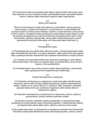 (2) Funkcionárom štátu je pre potreby tohto zákona verejný činiteľ a tiež osoba, ktorá
bola chránená na úrovni verejného činiteľa, predovšetkým osoba, ktorá plnila riadiacu
funkciu v štátnych alebo straníckych orgánoch alebo organizáciách.
§4
Zločiny proti ľudskosti
Zločinmi proti ľudskosti na účely tohto zákona sú predovšetkým zločiny genocídy,
vojnové zločiny a zločiny proti ľudskosti v zmysle Dohovoru o nepremlčateľnosti
vojnových zločinov a zločinov proti ľudskosti, mučenie v zmysle Dohovoru proti mučeniu
a inému krutému, neľudskému alebo ponižujúcemu zaobchádzaniu alebo trestaniu a tiež
iné závažné prenasledovanie z dôvodu príslušnosti prenasledovaných osôb k určitej
národnostnej, politickej, spoločenskej, rasovej alebo náboženskej skupine, ak boli
vykonávané funkcionármi štátu alebo nimi inšpirované alebo tolerované. 2)
§5
Prenasledované osoby
(1) Prenasledovaným pre potreby tohto zákona je osoba, o ktorej bezpečnostné zložky
štátu zhromažďovali informácie, a to tajným spôsobom, alebo osoba, ktorá bola orgánmi
štátu z politických dôvodov akýmkoľvek iným spôsobom obmedzená vo svojich právach.
(2) V prípade smrti prenasledovaného jeho oprávnenia vyplývajúce z tohto zákona
patria osobe blízkej. Toto právo sa nepoužije vtedy, ak jestvuje dôkaz, že by to bolo v
rozpore s vôľou poškodeného.
(3) Prenasledovaným nie je osoba, ktorá sa neskôr stala príslušníkom, pracovníkom
alebo spolupracovníkom bezpečnostných zložiek štátu.
§6
Predmet sprístupnenia a zverejnenia
(1) Predmetom sprístupnenia a zverejnenia sú zachované alebo rekonštruované
dokumenty, ktoré vznikli činnosťou Štátnej bezpečnosti a ďalších bezpečnostných
zložiek v období od 18. apríla 1939 do 31. decembra 1989, evidované v dobových
spisových alebo archívnych pomôckach (registroch) týchto zložiek alebo im
nadriadených orgánov.
(2) Predmetom sprístupnenia a zverejnenia nie sú dokumenty, ktoré sú vyňaté zo
sprístupnenia z dôvodu hodného osobitného zreteľa.
(3) Dôvodom hodným osobitného zreteľa je predpoklad, že sprístupnenie alebo
zverejnenie by mohlo poškodiť záujmy Slovenskej republiky v medzinárodných stykoch,
jej bezpečnostné záujmy alebo viesť k vážnemu ohrozeniu života osoby.
(4) Na vyňatie dokumentu zo sprístupnenia a zverejnenia je potrebný návrh Slovenskej
informačnej služby alebo Ministerstva obrany Slovenskej republiky, s ktorým vyslovil

 