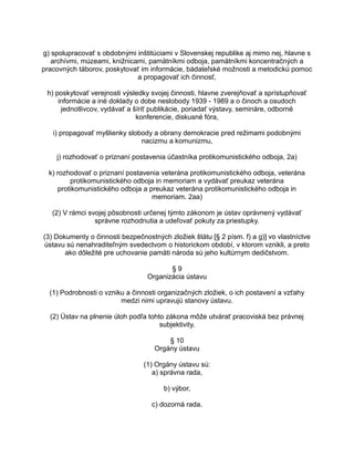 g) spolupracovať s obdobnými inštitúciami v Slovenskej republike aj mimo nej, hlavne s
archívmi, múzeami, knižnicami, pamätníkmi odboja, pamätníkmi koncentračných a
pracovných táborov, poskytovať im informácie, bádateľské možnosti a metodickú pomoc
a propagovať ich činnosť,
h) poskytovať verejnosti výsledky svojej činnosti, hlavne zverejňovať a sprístupňovať
informácie a iné doklady o dobe neslobody 1939 - 1989 a o činoch a osudoch
jednotlivcov, vydávať a šíriť publikácie, poriadať výstavy, semináre, odborné
konferencie, diskusné fóra,
i) propagovať myšlienky slobody a obrany demokracie pred režimami podobnými
nacizmu a komunizmu,
j) rozhodovať o priznaní postavenia účastníka protikomunistického odboja, 2a)
k) rozhodovať o priznaní postavenia veterána protikomunistického odboja, veterána
protikomunistického odboja in memoriam a vydávať preukaz veterána
protikomunistického odboja a preukaz veterána protikomunistického odboja in
memoriam. 2aa)
(2) V rámci svojej pôsobnosti určenej týmto zákonom je ústav oprávnený vydávať
správne rozhodnutia a udeľovať pokuty za priestupky.
(3) Dokumenty o činnosti bezpečnostných zložiek štátu [§ 2 písm. f) a g)] vo vlastníctve
ústavu sú nenahraditeľným svedectvom o historickom období, v ktorom vznikli, a preto
ako dôležité pre uchovanie pamäti národa sú jeho kultúrnym dedičstvom.
§9
Organizácia ústavu
(1) Podrobnosti o vzniku a činnosti organizačných zložiek, o ich postavení a vzťahy
medzi nimi upravujú stanovy ústavu.
(2) Ústav na plnenie úloh podľa tohto zákona môže utvárať pracoviská bez právnej
subjektivity.
§ 10
Orgány ústavu
(1) Orgány ústavu sú:
a) správna rada,
b) výbor,
c) dozorná rada.

 