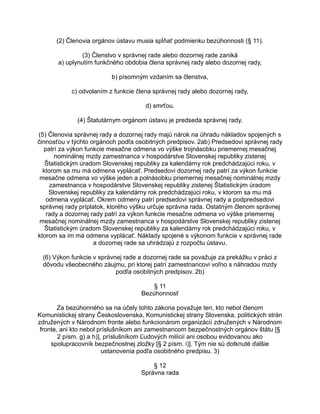 (2) Členovia orgánov ústavu musia spĺňať podmienku bezúhonnosti (§ 11).
(3) Členstvo v správnej rade alebo dozornej rade zaniká
a) uplynutím funkčného obdobia člena správnej rady alebo dozornej rady,
b) písomným vzdaním sa členstva,
c) odvolaním z funkcie člena správnej rady alebo dozornej rady,
d) smrťou.
(4) Štatutárnym orgánom ústavu je predseda správnej rady.
(5) Členovia správnej rady a dozornej rady majú nárok na úhradu nákladov spojených s
činnosťou v týchto orgánoch podľa osobitných predpisov. 2ab) Predsedovi správnej rady
patrí za výkon funkcie mesačne odmena vo výške trojnásobku priemernej mesačnej
nominálnej mzdy zamestnanca v hospodárstve Slovenskej republiky zistenej
Štatistickým úradom Slovenskej republiky za kalendárny rok predchádzajúci roku, v
ktorom sa mu má odmena vyplácať. Predsedovi dozornej rady patrí za výkon funkcie
mesačne odmena vo výške jeden a polnásobku priemernej mesačnej nominálnej mzdy
zamestnanca v hospodárstve Slovenskej republiky zistenej Štatistickým úradom
Slovenskej republiky za kalendárny rok predchádzajúci roku, v ktorom sa mu má
odmena vyplácať. Okrem odmeny patrí predsedovi správnej rady a podpredsedovi
správnej rady príplatok, ktorého výšku určuje správna rada. Ostatným členom správnej
rady a dozornej rady patrí za výkon funkcie mesačne odmena vo výške priemernej
mesačnej nominálnej mzdy zamestnanca v hospodárstve Slovenskej republiky zistenej
Štatistickým úradom Slovenskej republiky za kalendárny rok predchádzajúci roku, v
ktorom sa im má odmena vyplácať. Náklady spojené s výkonom funkcie v správnej rade
a dozornej rade sa uhrádzajú z rozpočtu ústavu.
(6) Výkon funkcie v správnej rade a dozornej rade sa považuje za prekážku v práci z
dôvodu všeobecného záujmu, pri ktorej patrí zamestnancovi voľno s náhradou mzdy
podľa osobitných predpisov. 2b)
§ 11
Bezúhonnosť
Za bezúhonného sa na účely tohto zákona považuje ten, kto nebol členom
Komunistickej strany Československa, Komunistickej strany Slovenska, politických strán
združených v Národnom fronte alebo funkcionárom organizácií združených v Národnom
fronte, ani kto nebol príslušníkom ani zamestnancom bezpečnostných orgánov štátu [§
2 písm. g) a h)], príslušníkom Ľudových milícií ani osobou evidovanou ako
spolupracovník bezpečnostnej zložky [§ 2 písm. i)]. Tým nie sú dotknuté ďalšie
ustanovenia podľa osobitného predpisu. 3)
§ 12
Správna rada

 
