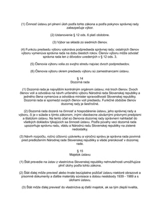 (1) Činnosť ústavu pri plnení úloh podľa tohto zákona a podľa pokynov správnej rady
zabezpečuje výbor.
(2) Ustanovenie § 12 ods. 6 platí obdobne.
(3) Výbor sa skladá zo siedmich členov.
(4) Funkciu predsedu výboru vykonáva podpredseda správnej rady; ostatných členov
výboru vymenúva správna rada na dobu šiestich rokov. Členov výboru môže odvolať
správna rada len z dôvodov uvedených v § 12 ods. 3.
(5) Členovia výboru volia zo svojho stredu najviac dvoch podpredsedov.
(6) Členovia výboru okrem predsedu výboru sú zamestnancami ústavu.
§ 14
Dozorná rada
(1) Dozorná rada je najvyšším kontrolným orgánom ústavu; má troch členov. Dvoch
členov volí a odvoláva na návrh určeného výboru Národná rada Slovenskej republiky a
jedného člena vymenúva a odvoláva minister spravodlivosti Slovenskej republiky.
Dozorná rada si spomedzi svojich členov volí predsedu. Funkčné obdobie členov
dozornej rady je šesťročné.
(2) Dozorná rada dozerá na činnosť a hospodárenie ústavu, jeho správnej rady a
výboru, či je v súlade s týmto zákonom, inými všeobecne záväznými právnymi predpismi
a štatútom ústavu. Na tento účel sú členovia dozornej rady oprávnení nahliadať do
všetkých dokladov týkajúcich sa činnosti ústavu. Podľa povahy veci dozorná rada
upozorňuje správnu radu, vládu a Národnú radu Slovenskej republiky na zistené
nedostatky.
(3) Návrh rozpočtu, ročnú účtovnú uzávierku a výročnú správu je správna rada povinná
pred predložením Národnej rade Slovenskej republiky a vláde prerokovať v dozornej
rade.
§ 15
Majetok ústavu
(1) Štát prevedie na ústav z vlastníctva Slovenskej republiky nehnuteľnosti umožňujúce
plniť úlohy podľa tohto zákona.
(2) Štát ďalej môže previesť alebo trvale bezúplatne požičať ústavu niektoré obrazové a
písomné dokumenty a ďalšie materiály súvisiace s dobou neslobody 1939 - 1989 a s
úlohami ústavu.
(3) Štát môže ďalej previesť do vlastníctva aj ďalší majetok, ak sa tým zlepší kvalita,

 