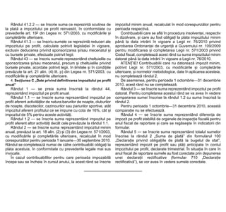Rândul 41.2.2 — se înscrie suma ce reprezintă scutirea de             impozitul minim anual, recalculat în mod corespunzător pentru
la plată a impozitului pe profit reinvestit, în conformitate cu          perioada respectivă.
prevederile art. 192 din Legea nr. 571/2003, cu modificările și              Contribuabilii care se află în procedura insolvenței, respectiv
completările ulterioare.                                                 în dizolvare, și care au fost obligați la plata impozitului minim
   Rândul 41.3 — se înscriu sumele ce reprezintă reduceri ale            până la data intrării în vigoare a Legii nr. 76/2010 privind
impozitului pe profit, calculate potrivit legislației în vigoare,        aprobarea Ordonanței de urgență a Guvernului nr. 109/2009
exclusiv deducerea privind sponsorizarea și/sau mecenatul și             pentru modificarea și completarea Legii nr. 571/2003 privind
cu bursele private, efectuate potrivit legii.                            Codul fiscal, completează acest rând cu suma impozitului minim
   Rândul 43 — se înscriu sumele reprezentând cheltuielile cu            datorat până la data intrării în vigoare a Legii nr. 76/2010.
sponsorizarea și/sau mecenatul, precum și cheltuielile privind               ATENȚIE! Contribuabilii care nu datorează impozit minim,
bursele private, acordate potrivit legii, în limitele și în condițiile   potrivit Legii nr. 571/2003, cu modificările și completările
prevăzute la art. 21 alin. (4) lit. p) din Legea nr. 571/2003, cu        ulterioare, și normelor metodologice, date în aplicarea acesteia,
modificările și completările ulterioare.                                 nu completează rândul 2.
   4. Secțiunea C „Date privind definitivarea impozitului pe profit          De asemenea, pentru perioada 1 octombrie—31 decembrie
anual”                                                                   2010, acest rând nu se completează.
   Rândul 1 — se preia suma înscrisă la rândul 44,                           Rândul 3 — se înscrie suma reprezentând impozitul pe profit
reprezentând impozitul pe profit anual.                                  datorat. Pentru completarea acestui rând se va avea în vedere
   Rândul 1.1 — se înscrie suma reprezentând impozitul pe                compararea sumei înscrise la rândul 1.2 cu suma înscrisă la
profit aferent activităților de natura barurilor de noapte, cluburilor   rândul 2.
de noapte, discotecilor, cazinourilor sau pariurilor sportive, atât          Pentru perioada 1 octombrie—31 decembrie 2010, această
impozitul aferent profitului ce se impune cu cota de 16%, cât și         comparație nu se efectuează.
impozitul de 5% pentru aceste activități.                                    Rândul 4 — se înscrie suma reprezentând diferența de
   Rândul 1.2 — se înscrie suma reprezentând impozitul pe                impozit pe profit stabilită de organele de inspecție fiscală pentru
profit aferent altor activități decât cele prevăzute la rândul 1.1.      anul fiscal de raportare și care se regăsește în indicatorii din
   Rândul 2 — se înscrie suma reprezentând impozitul minim               formular.
anual, prevăzut la art. 18 alin. (2) și (3) din Legea nr. 571/2003,          Rândul 5 — se înscrie suma reprezentând totalul sumelor
cu modificările și completările ulterioare, recalculat în mod            înscrise la rândul 2 „Suma de plată” din formularul 100
corespunzător pentru perioada 1 ianuarie—30 septembrie 2010.             „Declarație privind obligațiile de plată la bugetul de stat”,
Rândul se completează numai de către contribuabilii obligați la          reprezentând impozit pe profit sau plăți anticipate în contul
plata acestuia, în conformitate cu prevederile legale mai sus            impozitului pe profit, declarate trimestrial. În situația în care în
invocate.                                                                anul fiscal de raportare sumele au fost corectate prin depunerea
   În cazul contribuabililor pentru care perioada impozabilă             unei declarații rectificative (formular 710 „Declarație
începe sau se încheie în cursul anului, la acest rând se înscrie         rectificativă”), se vor avea în vedere sumele corectate.
 
