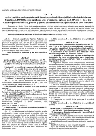 5

AGENȚIA NAȚIONALĂ DE ADMINISTRARE FISCALĂ

                                            ORDIN
  privind modificarea și completarea Ordinului președintelui Agenției Naționale de Administrare
  Fiscală nr. 3.347/2011 pentru aprobarea unor proceduri de aplicare a art. 781 alin. (1) lit. a) din
 Codul de procedură fiscală, precum și pentru aprobarea modelului și conținutului unor formulare
          În temeiul art. 12 alin. (3) din Hotărârea Guvernului nr. 109/2009 privind organizarea și funcționarea Agenției Naționale de
Administrare Fiscală, cu modificările și completările ulterioare, și al art. 781 alin. (1) lit. a), alin. (3) și (6), precum și al art. 228
alin. (2) din Ordonanța Guvernului nr. 92/2003 privind Codul de procedură fiscală, republicată, cu modificările și completările ulterioare,

         președintele Agenției Naționale de Administrare Fiscală emite următorul ordin:

    Art. I. — Ordinul președintelui Agenției Naționale de                      7. Titlul anexei nr. 1 se modifică și va avea următorul
Administrare Fiscală nr. 3.347/2011 pentru aprobarea unor                    cuprins:
proceduri de aplicare a art. 781 alin. (1) lit. a) din Codul de                                         „P R O C E D U R A
procedură fiscală, precum și pentru aprobarea modelului și                    privind declararea contribuabililor inactivi potrivit art. 781
conținutului unor formulare, publicat în Monitorul Oficial al                 alin. (1) lit. a) din Codul de procedură fiscală și procedura
României, Partea I, nr. 754 din 26 octombrie 2011, se modifică                 de emitere a deciziei de declarare în inactivitate potrivit
și se completează după cum urmează:                                           art. 781 alin. (1) lit. b) și c) din Codul de procedură fiscală”
    1. Titlul ordinului se modifică și va avea următorul                         8. La anexa nr. 1, după secțiunea B se introduce o nouă
cuprins:                                                                     secțiune, secțiunea C, cu următorul cuprins:
                                                                                 „C. Emiterea și comunicarea deciziei de declarare în
                                                                             inactivitate, în cazul contribuabililor care îndeplinesc
                         „O R D I N
                                                                             condițiile prevăzute la art. 781 alin. (1) lit. b) și c) din Codul
  pentru aprobarea unor proceduri de aplicare a art. 781
                                                                             de procedură fiscală
alin. (1) din Codul de procedură fiscală, precum și pentru
                                                                                 1. Organul de inspecție fiscală competent care întocmește
   aprobarea modelului și conținutului unor formulare”                       documentația privind îndeplinirea condițiilor pentru declararea
    2. Articolul 1 se modifică și va avea următorul cuprins:                 inactivității fiscale potrivit art. 781 alin. (1) lit. b) și c) din Codul de
                                                                             procedură fiscală transmite organului fiscal în a cărui evidență
    „Art. 1. — Se aprobă Procedura privind declararea
                                                                             este înregistrat respectivul contribuabil avizul privind propunerea
contribuabililor inactivi potrivit art. 781 alin. (1) lit. a) din Codul de
                                                                             de declarare în inactivitate potrivit art. 781 alin. (1) lit. b)/lit. c)
procedură fiscală, precum și Procedura de emitere a deciziei de
                                                                             din Codul de procedură fiscală, semnat de directorul executiv
declarare în inactivitate potrivit art. 781 alin. (1) lit. b) și c) din      adjunct care coordonează activitatea de inspecție fiscală.
Codul de procedură fiscală, prevăzute în anexa nr. 1.”                       Modelul avizului este prevăzut în anexa nr. 5.g) la ordin. În cazul
    3. Articolul 2 se modifică și va avea următorul cuprins:                 Direcției generale de administrare a marilor contribuabili,
    „Art. 2. — Se aprobă Procedura de reactivare a                           documentația se avizează de directorul general adjunct care
contribuabililor declarați inactivi potrivit art. 781 alin. (1) din Codul    coordonează activitatea de inspecție fiscală.
de procedură fiscală, prevăzută în anexa nr. 2.”                                 2. Pe baza avizului primit de la organul de inspecție fiscală
    4. La articolul 5, litera f) se modifică și va avea următorul            competent, compartimentul de specialitate întocmește decizia
cuprins:                                                                     de declarare în inactivitate, care se înaintează spre semnare
    „f) Notificare privind neconcordanțe între documentele                   directorului executiv al direcției generale a finanțelor publice. În
furnizate și evidența fiscală, cod M.F.P. 14.13.07.99/2;”.                   cazul Direcției generale de administrare a marilor contribuabili,
    5. La articolul 5, după litera f) se introduce o nouă literă,            decizia se semnează de către directorul general. Modelul
litera g), cu următorul cuprins:                                             deciziei de declarare în inactivitate este prevăzut în anexa
    „g) Aviz privind propunerea de declarare în inactivitate potrivit        nr. 5.a) la ordin.
art. 781 alin. (1) lit. b)/lit. c) din Codul de procedură fiscală/de             3. Prevederile pct. 8—10 de la secțiunea B se aplică
reactivare/de       îndreptare        a    erorii     materiale,      cod    corespunzător.”
M.F.P. 14.13.07.99/a,                                                            9. Titlul anexei nr. 2 se modifică și va avea următorul
prevăzute în anexele nr. 5.a)—5.g).”                                         cuprins:
                                                                                                        „P R O C E D U R A
    6. După articolul 13 se introduce un nou articol, articolul 131,
                                                                               de reactivare a contribuabililor declarați inactivi potrivit
cu următorul cuprins:
                                                                                    art. 781 alin. (1) din Codul de procedură fiscală”
    „Art. 131. — Soluționarea contestațiilor împotriva actelor
                                                                                 10. La anexa nr. 2 secțiunea A, punctul 1 se modifică și
administrative fiscale emise potrivit prezentului ordin se                   va avea următorul cuprins:
soluționează de compartimentul cu atribuții în gestionarea                       „1. Pentru a fi reactivați, contribuabilii declarați inactivi potrivit
registrului contribuabililor din cadrul direcțiilor generale ale             art. 781 alin. (1) lit. a), b) sau c) din Codul de procedură fiscală
finanțelor publice județene și a municipiului București ori al               trebuie să îndeplinească cumulativ următoarele condiții:
Direcției generale de administrare a marilor contribuabili, după                 a) să își îndeplinească toate obligațiile declarative prevăzute
caz, pe baza documentației și a motivației formulate de organul              de lege;
fiscal sau organul de inspecție fiscală care a formulat                          b) să își îndeplinească toate obligațiile de plată;
propunerea în baza căreia a fost emis respectivul act                            c) să se constate de către organele fiscale că aceștia
administrativ fiscal.”                                                       funcționează la domiciliul fiscal declarat.”
 