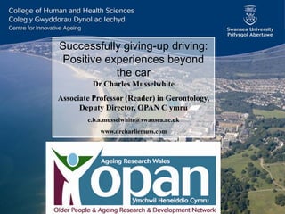Successfully giving-up driving:
Positive experiences beyond
the car
Dr Charles Musselwhite
Associate Professor (Reader) in Gerontology,
Deputy Director, OPAN C ymru
c.b.a.musselwhite@swansea.ac.uk
www.drcharliemuss.com

 