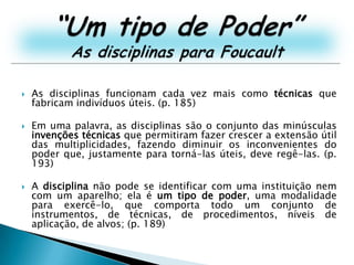 “Um tipo de Poder”As disciplinas para FoucaultAs disciplinas funcionam cada vez mais como técnicas que fabricam indivíduos úteis. (p. 185)Em uma palavra, as disciplinas são o conjunto das minúsculas invenções técnicas que permitiram fazer crescer a extensão útil das multiplicidades, fazendo diminuir os inconvenientes do poder que, justamente para torná-las úteis, deve regê-las. (p. 193)A disciplina não pode se identificar com uma instituição nem com um aparelho; ela é um tipo de poder, uma modalidade para exercê-lo, que comporta todo um conjunto de instrumentos, de técnicas, de procedimentos, níveis de aplicação, de alvos; (p. 189)