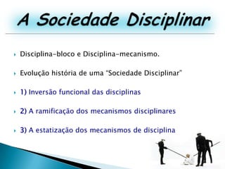 A Sociedade DisciplinarDisciplina-bloco e Disciplina-mecanismo.Evolução história de uma “Sociedade Disciplinar”1) Inversão funcional das disciplinas2) A ramificação dos mecanismos disciplinares3) A estatização dos mecanismos de disciplina