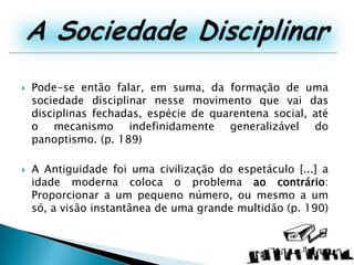 A Sociedade DisciplinarPode-se então falar, em suma, da formação de uma sociedade disciplinar nesse movimento que vai das disciplinas fechadas, espécie de quarentena social, até o mecanismo indefinidamente generalizável do panoptismo. (p. 189)A Antiguidade foi uma civilização do espetáculo [...] a idade moderna coloca o problema ao contrário: Proporcionar a um pequeno número, ou mesmo a um só, a visão instantânea de uma grande multidão (p. 190)