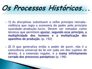 Os Processos Históricos...1) As disciplinas substituem o velho princípio retirada-violência que regia a economia do poder pelo princípio suavidade-produção-lucro. Devem ser tomadas como técnicas que permitem ajustar, segundo esse princípio, a multiplicidade dos homens e a multiplicação dos aparelhos de produção. (p. 192)2) O que generaliza então o poder de punir, não é a consciência universal da lei em cada um dos sujeitos de direito, é a extensão regular, é a trama infinitamente cerrada dos processos panópticos (p. 196)