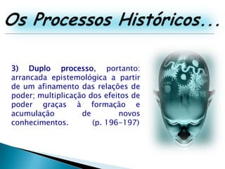 Os Processos Históricos...3)Duplo processo, portanto: arrancada epistemológica a partir de um afinamento das relações de poder; multiplicação dos efeitos de poder graças à formação e acumulação de novos conhecimentos. 	(p. 196-197)
