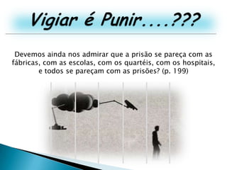 Vigiar é Punir....???Devemos ainda nos admirar que a prisão se pareça com as fábricas, com as escolas, com os quartéis, com os hospitais, e todos se pareçam com as prisões? (p. 199)
