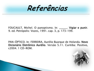 ReferênciasFOUCAULT, Michel. O panoptismo. In: ______. Vigiar e punir. 9. ed. Petrópolis: Vozes, 1991. cap. 3, p. 173-199.PAN-ÓPTICO. In: FERREIRA, Aurélio Buarque de Holanda. Novo Dicionário Eletrônico Aurélio. Versão 5.11. Curitiba: Positivo, c2004. 1 CD-ROM.